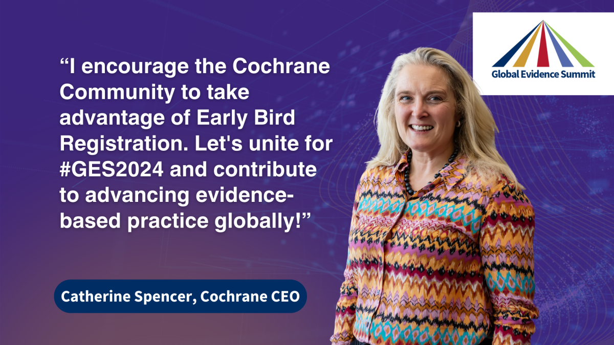 Catherine Spencer, Cochrane's CEO, emphasizing the significance of the GES in fostering synergies and knowledge sharing within the global evidence community: " I encourage the Cochrane Community to take advantage of Early Bird Registration for the 2nd Global Evidence Summit. Your participation will not only enrich your knowledge but also contribute to a global movement towards impactful, evidence-informed decision-making. Let's unite for #GES2024 and contribute to advancing evidence-based practice globally! We look forward to seeing you there!"