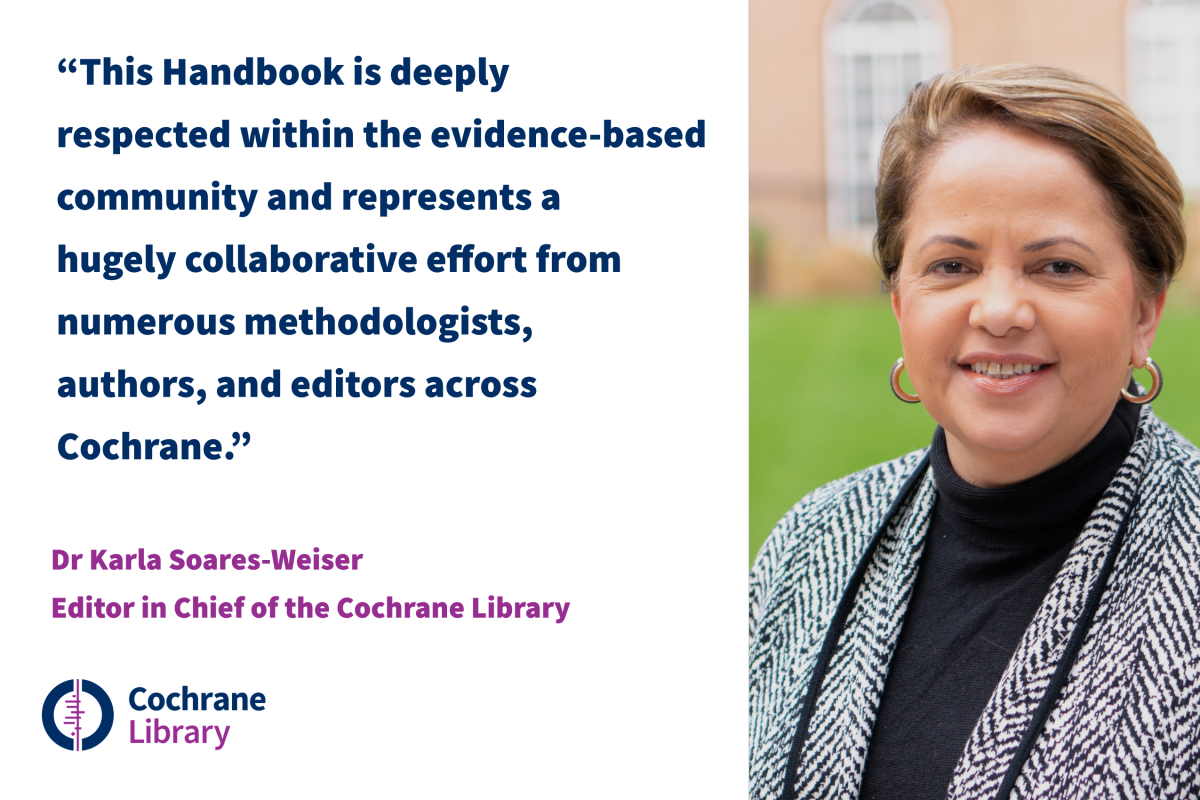 The Handbook is deeply respected within the evidence-based community and represents a hugely collaborative effort from numerous methodologists, authors and editors across Cochrane" - Karla Soares-Weiser, Editor in Chief of the Cochrane Library