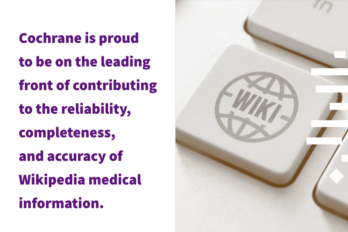 Cochrane is proud to be the leading front of contributing to the reliability, completeness and accuracy of Wikipedia medical information.