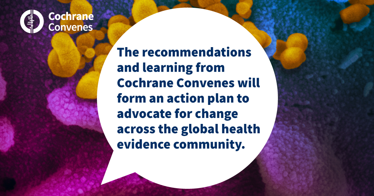 The recommendations and learning from Cochrane Convenes will form an action plan to advocate for change across the global health evidence community including those who produce evidence, share health messages and those who use evidence to make decisions in policy and practice. 