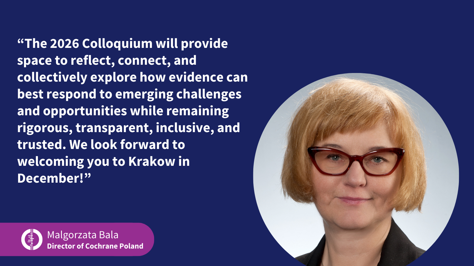 Picture of Malgorzata Bala, Director of Cochrane Poland, and the following quote: “The 2026 Colloquium will provide space to reflect, connect, and collectively explore how evidence can best respond to emerging challenges and opportunities while remaining rigorous, transparent, inclusive, and trusted. We look forward to welcoming you to Krakow in December!”